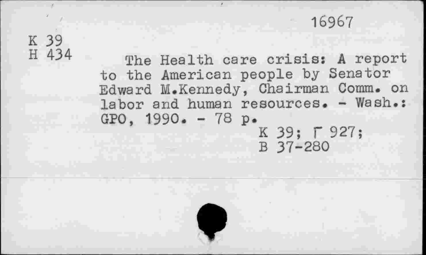 ﻿16967
K 39
H 434
The Health care crisis: A report to the American people by Senator Edward M.Kennedy, Chairman Comm, on labor and human resources. - Wash.: GPO, 1990. - 78 p.
K 39; f 927;
B 37-280